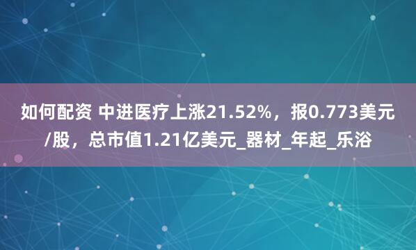 如何配资 中进医疗上涨21.52%，报0.773美元/股，总市值1.21亿美元_器材_年起_乐浴
