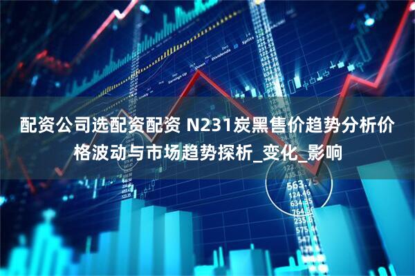 配资公司选配资配资 N231炭黑售价趋势分析价格波动与市场趋势探析_变化_影响