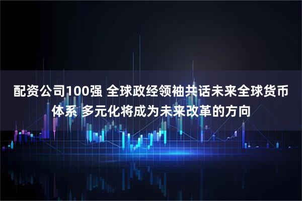配资公司100强 全球政经领袖共话未来全球货币体系 多元化将成为未来改革的方向