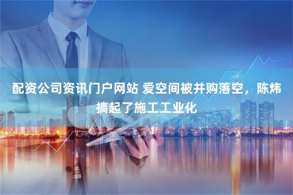 配资公司资讯门户网站 爱空间被并购落空，陈炜搞起了施工工业化