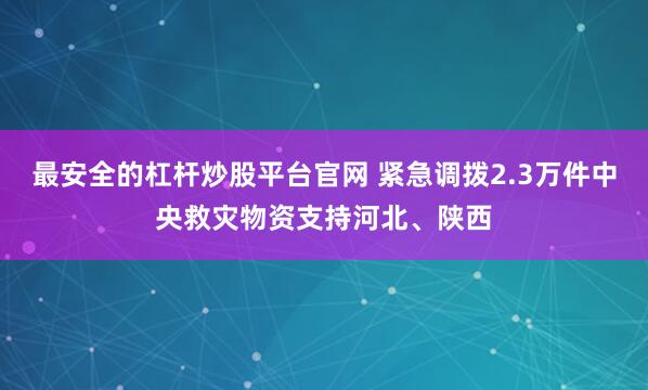 最安全的杠杆炒股平台官网 紧急调拨2.3万件中央救灾物资支持河北、陕西