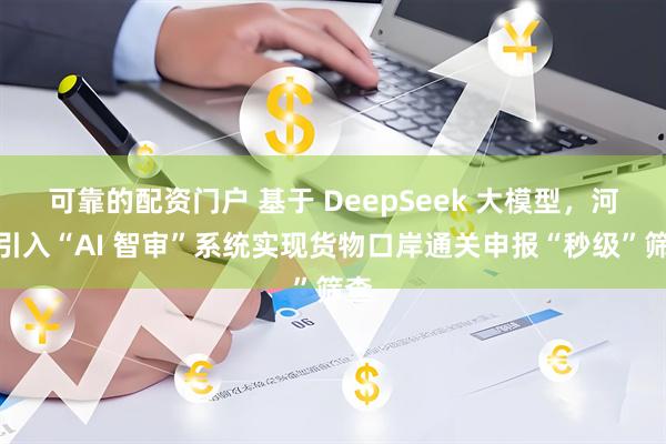 可靠的配资门户 基于 DeepSeek 大模型，河南引入“AI 智审”系统实现货物口岸通关申报“秒级”筛查