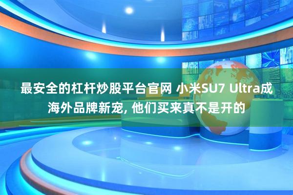 最安全的杠杆炒股平台官网 小米SU7 Ultra成海外品牌新宠, 他们买来真不是开的