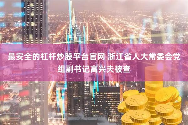 最安全的杠杆炒股平台官网 浙江省人大常委会党组副书记高兴夫被查