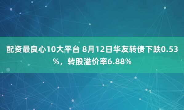 配资最良心10大平台 8月12日华友转债下跌0.53%，转股溢价率6.88%