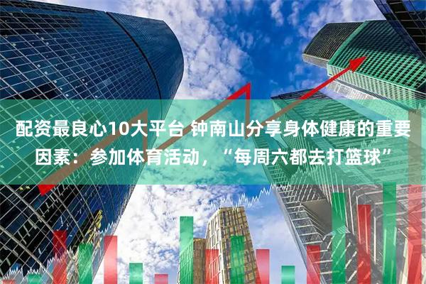 配资最良心10大平台 钟南山分享身体健康的重要因素：参加体育活动，“每周六都去打篮球”