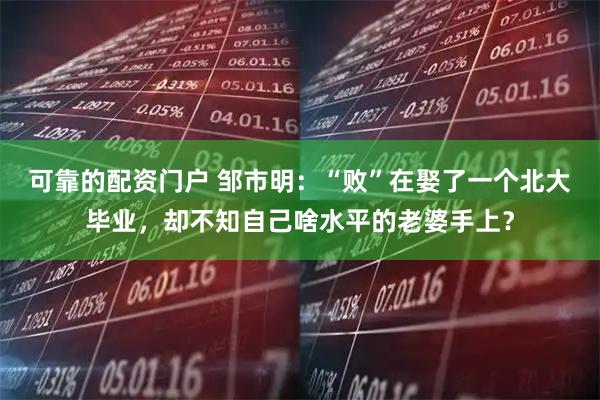 可靠的配资门户 邹市明：“败”在娶了一个北大毕业，却不知自己啥水平的老婆手上？