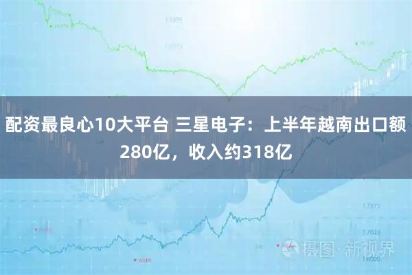配资最良心10大平台 三星电子：上半年越南出口额280亿，收入约318亿