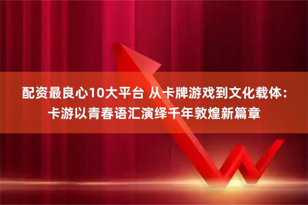 配资最良心10大平台 从卡牌游戏到文化载体：卡游以青春语汇演绎千年敦煌新篇章