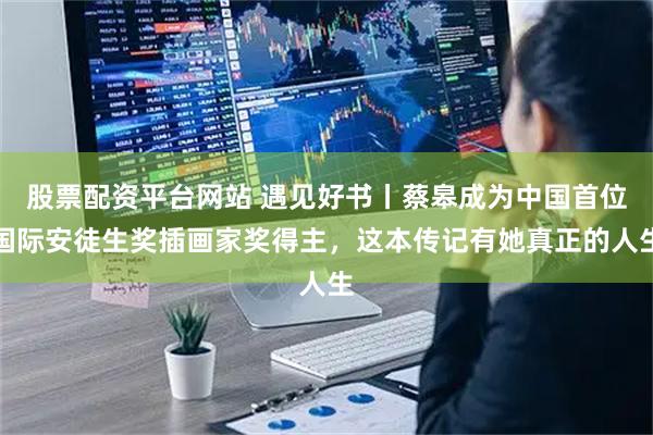 股票配资平台网站 遇见好书丨蔡皋成为中国首位国际安徒生奖插画家奖得主，这本传记有她真正的人生