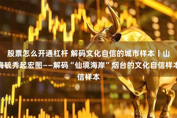 股票怎么开通杠杆 解码文化自信的城市样本丨山海毓秀起宏图——解码“仙境海岸”烟台的文化自信样本