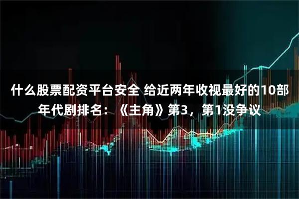 什么股票配资平台安全 给近两年收视最好的10部年代剧排名：《主角》第3，第1没争议