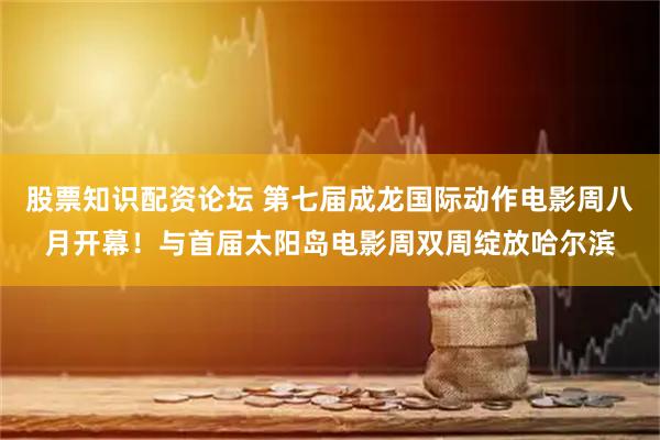 股票知识配资论坛 第七届成龙国际动作电影周八月开幕！与首届太阳岛电影周双周绽放哈尔滨