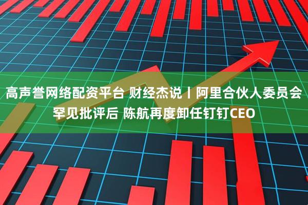 高声誉网络配资平台 财经杰说丨阿里合伙人委员会罕见批评后 陈航再度卸任钉钉CEO