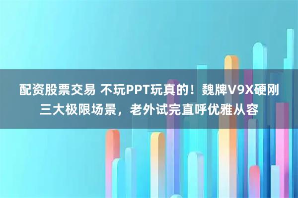 配资股票交易 不玩PPT玩真的！魏牌V9X硬刚三大极限场景，老外试完直呼优雅从容
