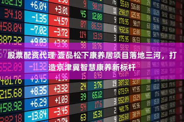 股票配资代理 壹品松下康养居项目落地三河，打造京津冀智慧康养新标杆