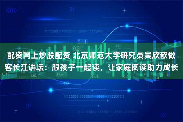 配资网上炒股配资 北京师范大学研究员吴欣歆做客长江讲坛：跟孩子一起读，让家庭阅读助力成长