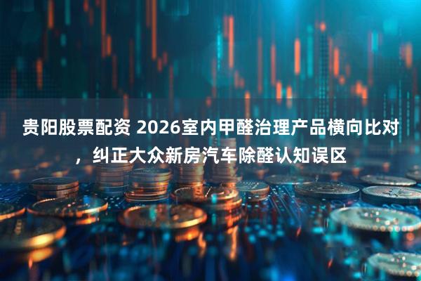 贵阳股票配资 2026室内甲醛治理产品横向比对，纠正大众新房汽车除醛认知误区