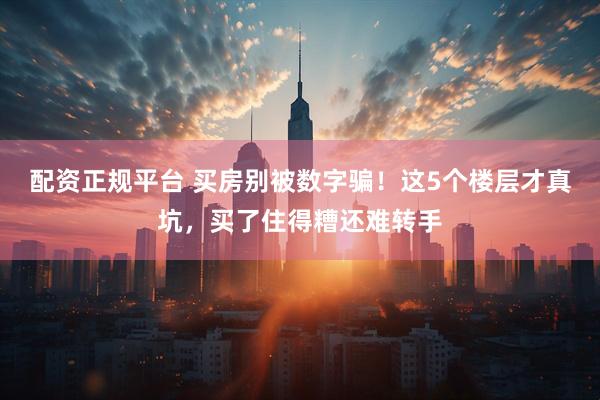 配资正规平台 买房别被数字骗！这5个楼层才真坑，买了住得糟还难转手