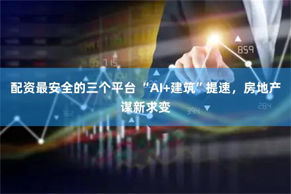 配资最安全的三个平台 “AI+建筑”提速，房地产谋新求变